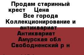 Продам старинный крест  › Цена ­ 20 000 - Все города Коллекционирование и антиквариат » Антиквариат   . Амурская обл.,Свободненский р-н